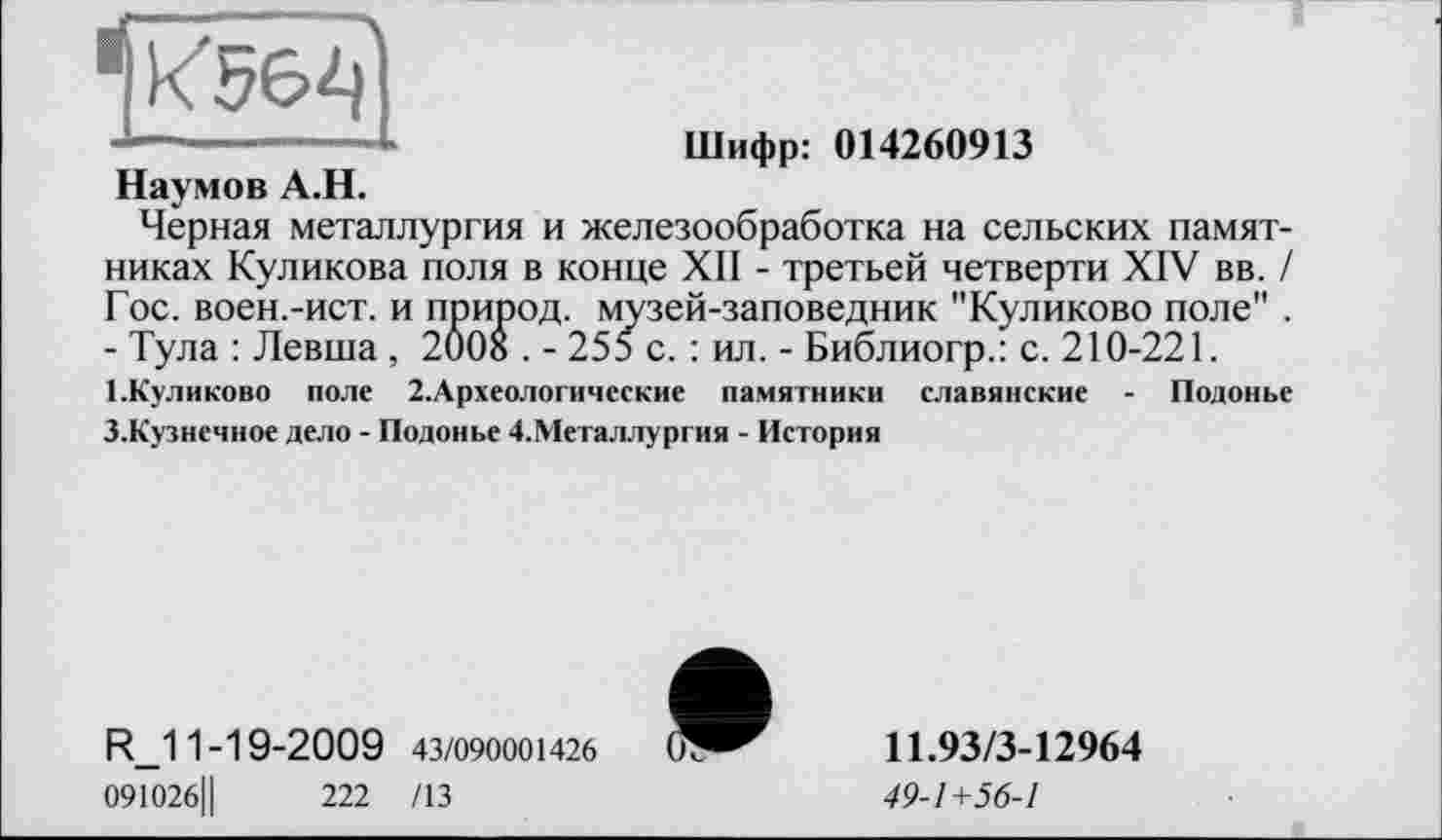 ﻿*1^56^
Шифр: 014260913
Наумов А.Н.
Черная металлургия и железообработка на сельских памятниках Куликова поля в конце XII - третьей четверти XIV вв. / Гос. воен.-ист. и природ, музей-заповедник "Куликово поле" . - Тула : Левша, 2008 . - 255 с. : ил. - Библиогр.: с. 210-221.
1-Куликово поле 2.Археологические памятники славянские - Подонье З.Кузнечное дело - Подонье 4.Металлургия - История
R_11-19-2009 43/090001426
091026Ц	222 /13
11.93/3-12964
49-1+56-1